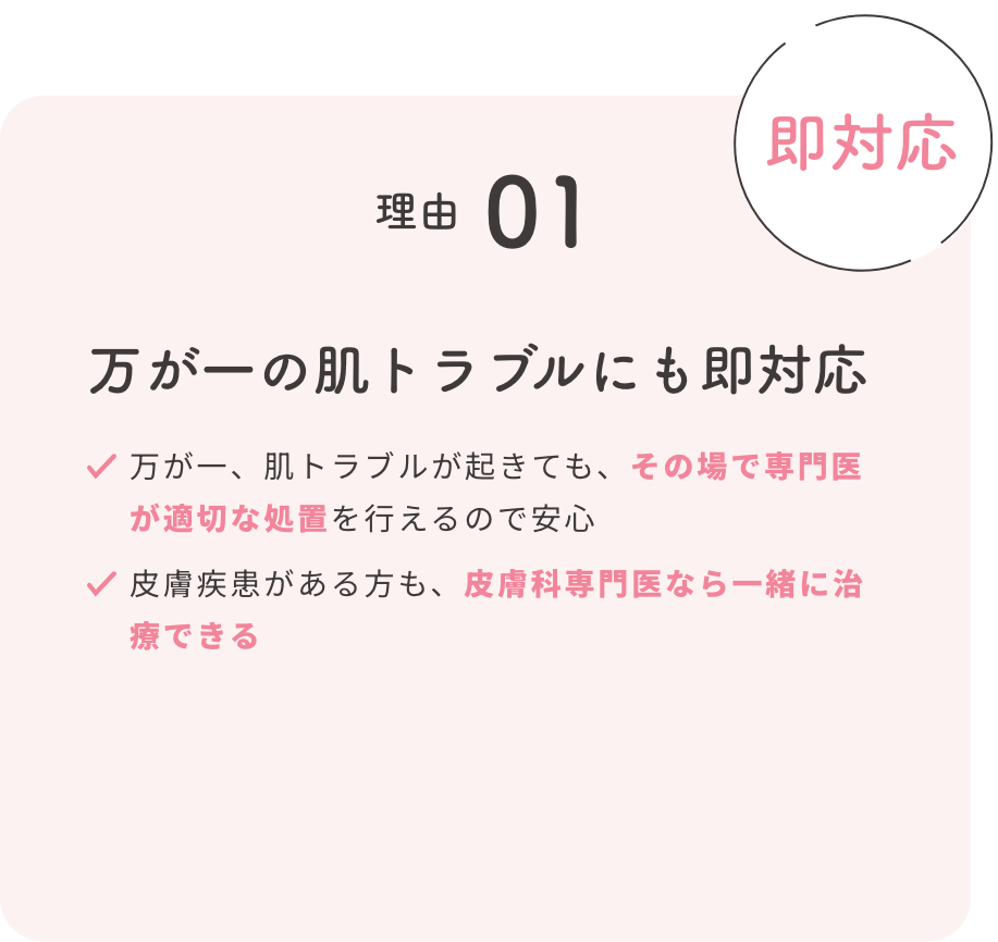 理由01【即対応】万が一の肌トラブルにも即対応 ・万が一、肌トラブルが起きても、その場で専門医が適切な処置を行えるので安心 ・皮膚疾患がある方も、皮膚科専門医を一緒に治療できる