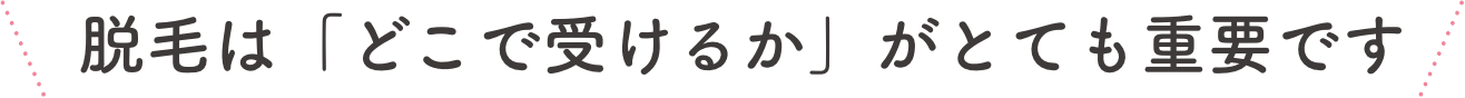 脱毛は「どこで受けるか」がとても重要です