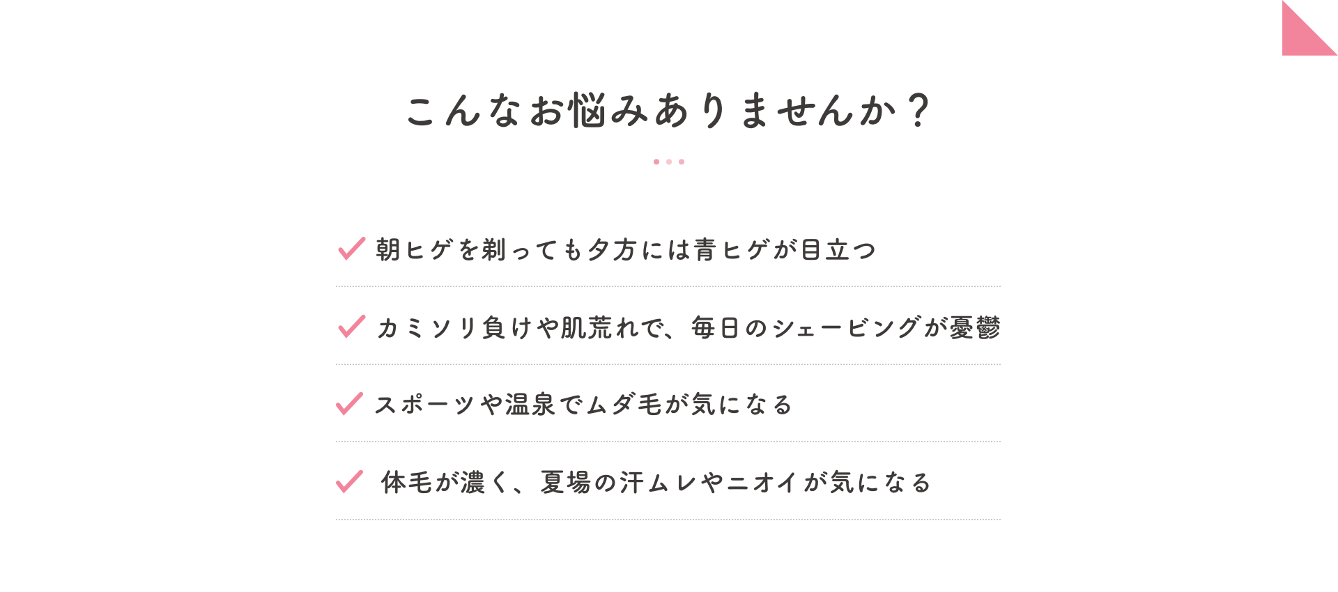 こんなお悩みありませんか？ 朝ヒゲを剃っても夕方には青ヒゲが目立つ・カミソリ負けや肌荒れで、毎日のシェービングが憂鬱・スポーツや温泉でムダ毛が気になる・体毛が濃く、夏場の汗ムレやニオイが気になる