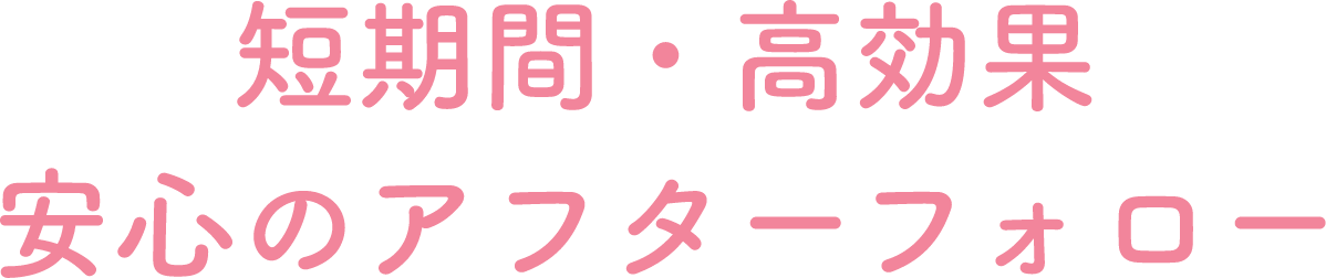 短期間・高効果 安心のアフターフォロー